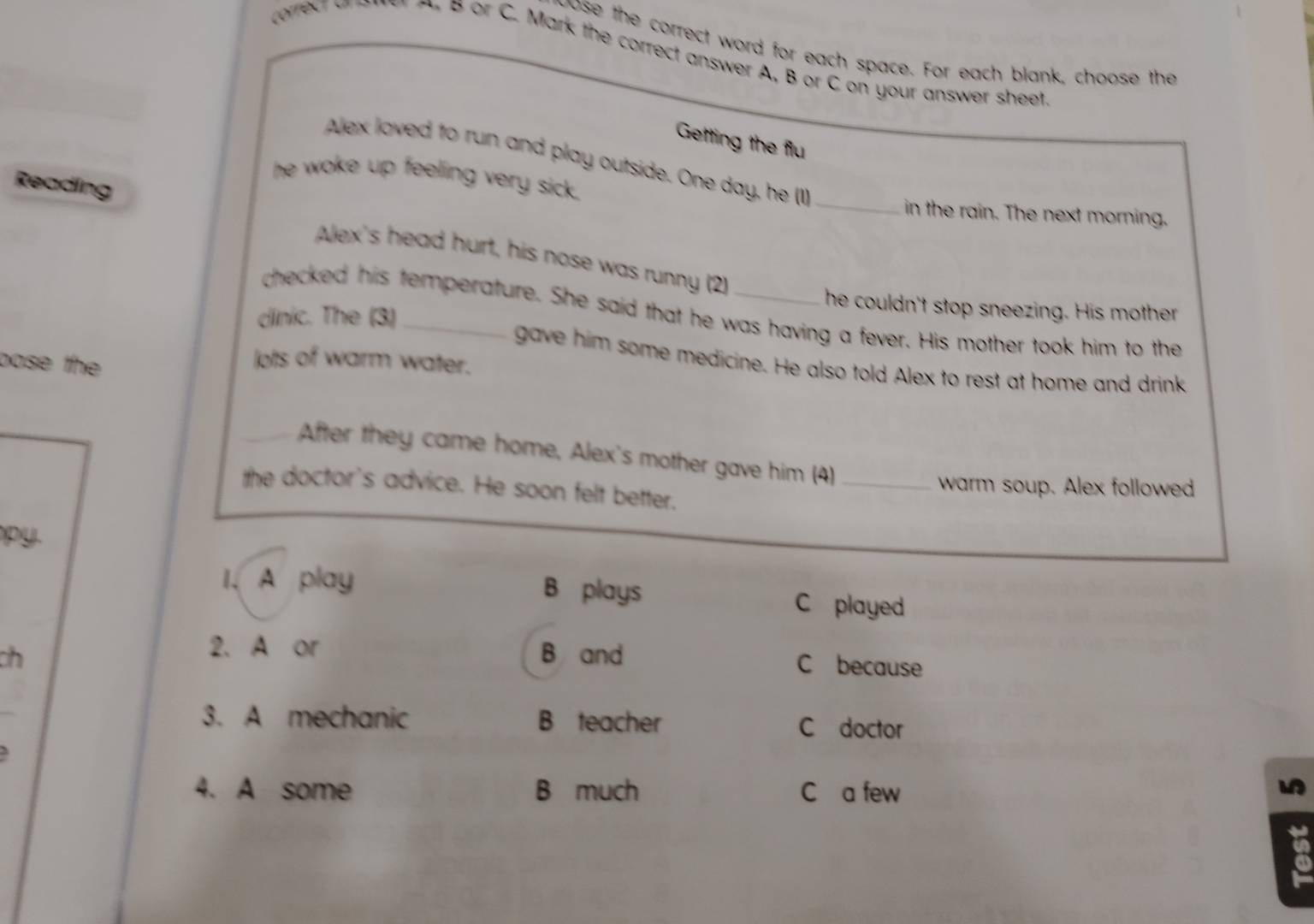 pose the correct word for each space. For each blank, choose the
a or C. Mark the correct answer A, B or C on your answer sheet
Getting the flu
Alex loved to run and play outside. One day, he (1)_
he woke up feeling very sick.
Reading
in the rain. The next morning.
Alex's head hurt, his nose was runny (2)
he couldn't stop sneezing. His mother
checked his temperature. She said that he was having a fever. His mother took him to the
dlinic. The (3)_
pose the
lots of warm water.
gave him some medicine. He also told Alex to rest at home and drink
After they came home, Alex's mother gave him (4)_
warm soup. Alex followed
the doctor's advice. He soon felt better.
py
I. A play B plays C played
2.A or
ch B and C because
3. A mechanic B teacher C doctor
4. A some B much C a few