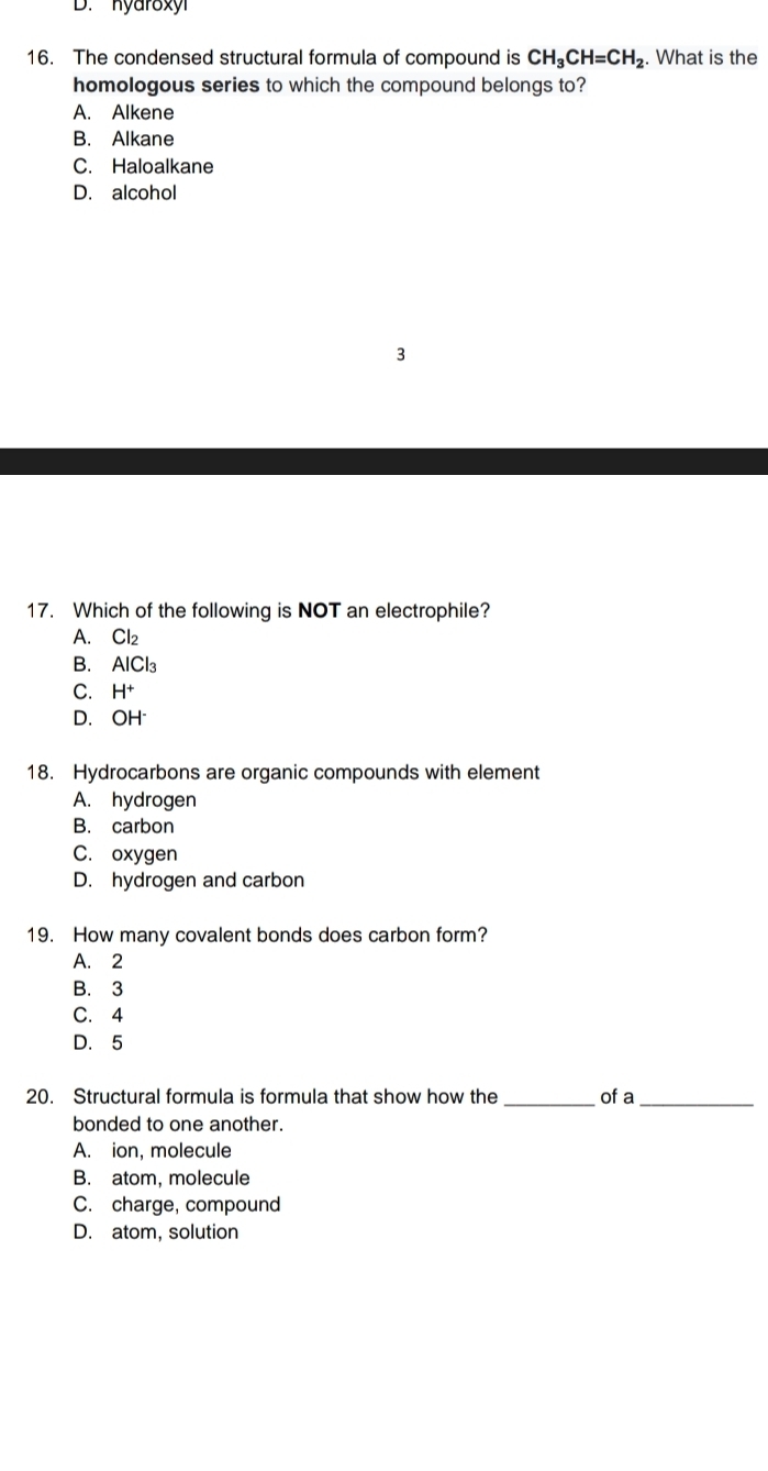 D. hyaroxy
16. The condensed structural formula of compound is CH_3CH=CH_2. What is the
homologous series to which the compound belongs to?
A. Alkene
B. Alkane
C. Haloalkane
D. alcohol
3
17. Which of the following is NOT an electrophile?
A. Cl₂
B. AlCl₃
C. H+
D. OH
18. Hydrocarbons are organic compounds with element
A. hydrogen
B. carbon
C. oxygen
D. hydrogen and carbon
19. How many covalent bonds does carbon form?
A. 2
B. 3
C. 4
D. 5
20. Structural formula is formula that show how the _of a_
bonded to one another.
A. ion, molecule
B. atom, molecule
C. charge, compound
D. atom, solution