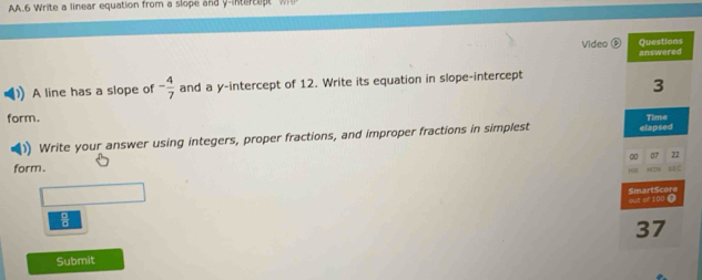 AA.6 Write a linear equation from a slope and y -intercet Wh 
Video 
) A line has a slope of - 4/7  and a y-intercept of 12. Write its equation in slope-intercept 
form. 
Write your answer using integers, proper fractions, and improper fractions in simplest 
form.
 □ /□  
Submit