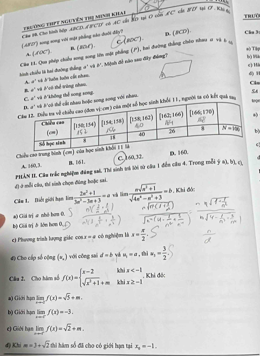 trưởng thPt nguyến thị minh khai
trườ
Cầu 10. Cho hình hộp ABCD. A'B'C'D' có AC cất ad tại O còn A'C' cắt B'D' tại O. Khi đó
(AB'D') song song với mặt phẳng nào dưới đây?
A. (N'OC′). B. ( BDA') . C (BDC ) . D. (BCD).
Câu 3:
a) Tập
Câu II. Qua phép chiếu song song lên mặt phẳng (P), hai đường thẳng chéo nhau # và b ó
c) Hà
hình chiếu là hai đường thắng a' vì b'. Mệnh đề nào sau đây đúng?
b) Hà
A. a' và 'luôn luôn cắt nhau.
a
d) H
B. a' vù b^(·) có thể trùng nhau.
Câu
C. a' và b' không thể song song.
SA
c song song với nhau.
khối 11, người ta có kết quá sau
trọr
)
)
Chiều cao trung bình (cm
c
d
A. 160,3. B. 161. C. 160,32. D. 16
PHÀN II. Câu trắc nghiệm đúng sai. Thí sinh trả lời từ câu 1 đến câu 4. Trong mỗi ý a), b), c),
d) ở mỗi câu, thí sinh chọn đúng hoặc sai.
Câu 1. Biết giới hạn lim  (2n^2+1)/3n^3-3n+3 =a và lín  (nsqrt(n^2+1))/sqrt(4n^4-n^2+3) =b. Khi đó:
a) Giá trị a nhỏ hơn 0.
b) Giá trị b lớn hơn 0,
c) Phương trình lượng giác cos x=a có nghiệm là x= π /2 .
d) Cho cấp số cộng (u_n) với công sai d=b và u_1=a , thì u_3= 3/2 
Câu 2. Cho hàm số f(x)=beginarrayl x-2 sqrt(x^2+1)+mendarray. khix . Khi đỏ:
a) Giới hạn limlimits _xto -2f(x)=sqrt(5)+m.
b) Giới hạn limlimits _xto -1^-f(x)=-3.
c) Giới hạn limlimits _xto -1^+f(x)=sqrt(2)+m.
đ) Khi m=3+sqrt(2) thì hàm số đã cho có giới hạn tại x_0=-1.