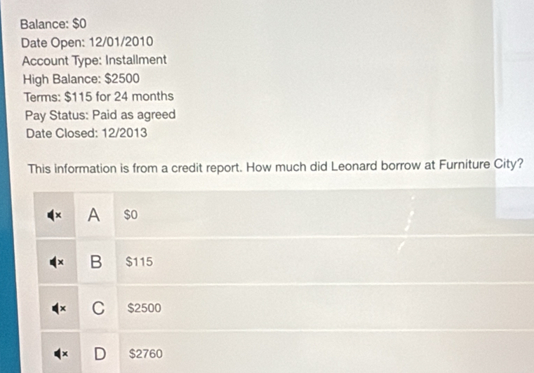 Balance: $0
Date Open: 12/01/2010
Account Type: Installment
High Balance: $2500
Terms: $115 for 24 months
Pay Status: Paid as agreed
Date Closed: 12/2013
This information is from a credit report. How much did Leonard borrow at Furniture City?
× A $ o
B $115
C $2500
$2760