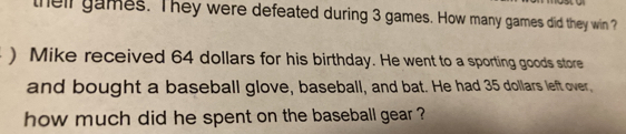 theil games. They were defeated during 3 games. How many games did they win ? 
) Mike received 64 dollars for his birthday. He went to a sporting goods store 
and bought a baseball glove, baseball, and bat. He had 35 dollars left over, 
how much did he spent on the baseball gear ?