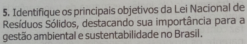 Identifique os principais objetivos da Lei Nacional de 
Resíduos Sólidos, destacando sua importância para a 
gestão ambiental e sustentabilidade no Brasil.