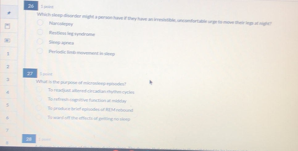 26 1 poine
Which sleep disorder might a person have if they have an irresistible, uncomfortable urge to move their legs at night?
Narcolepsy
Restless leg syndrome
Sleep apnea
Periodic limb movement in sleep
27 1 point
What is the purpose of microsleep episodes?
4
To readjust altered circadian rhythm cycles
To refresh cognitive function at midday
5
To produce brief episodes of REM rebound
6 To ward off the effects of getting no sleep
7
28 1 point