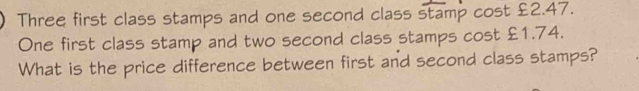 Three first class stamps and one second class stamp cost £2.47. 
One first class stamp and two second class stamps cost £1.74. 
What is the price difference between first and second class stamps?