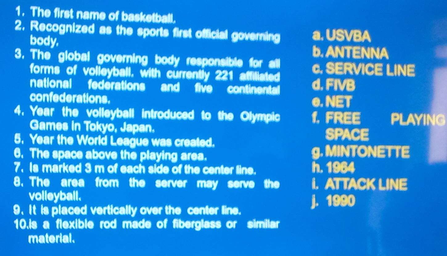 The first name of basketball.
2. Recognized as the sports first official governing a. USVBA
body.
b. ANTENNA
3. The global governing body responsible for all c. SERVICE LINE
forms of volleyball, with currently 221 affiliated
national federations and five continental d. FIVB
confederations.
e. NET
4. Year the volleyball introduced to the Olympic 1.FREE PLAYING
Games in Tokyo, Japan.
5. Year the World League was created.
SPACE
6. The space above the playing area.
g. MINTONETTE
7. Is marked 3 m of each side of the center line. h. 1964
8. The area from the server may serve the I. AT TACK LINE
volleyball.
9.It is placed vertically over the center line.
j. 1990
10.is a flexible rod made of fiberglass or similar
material.