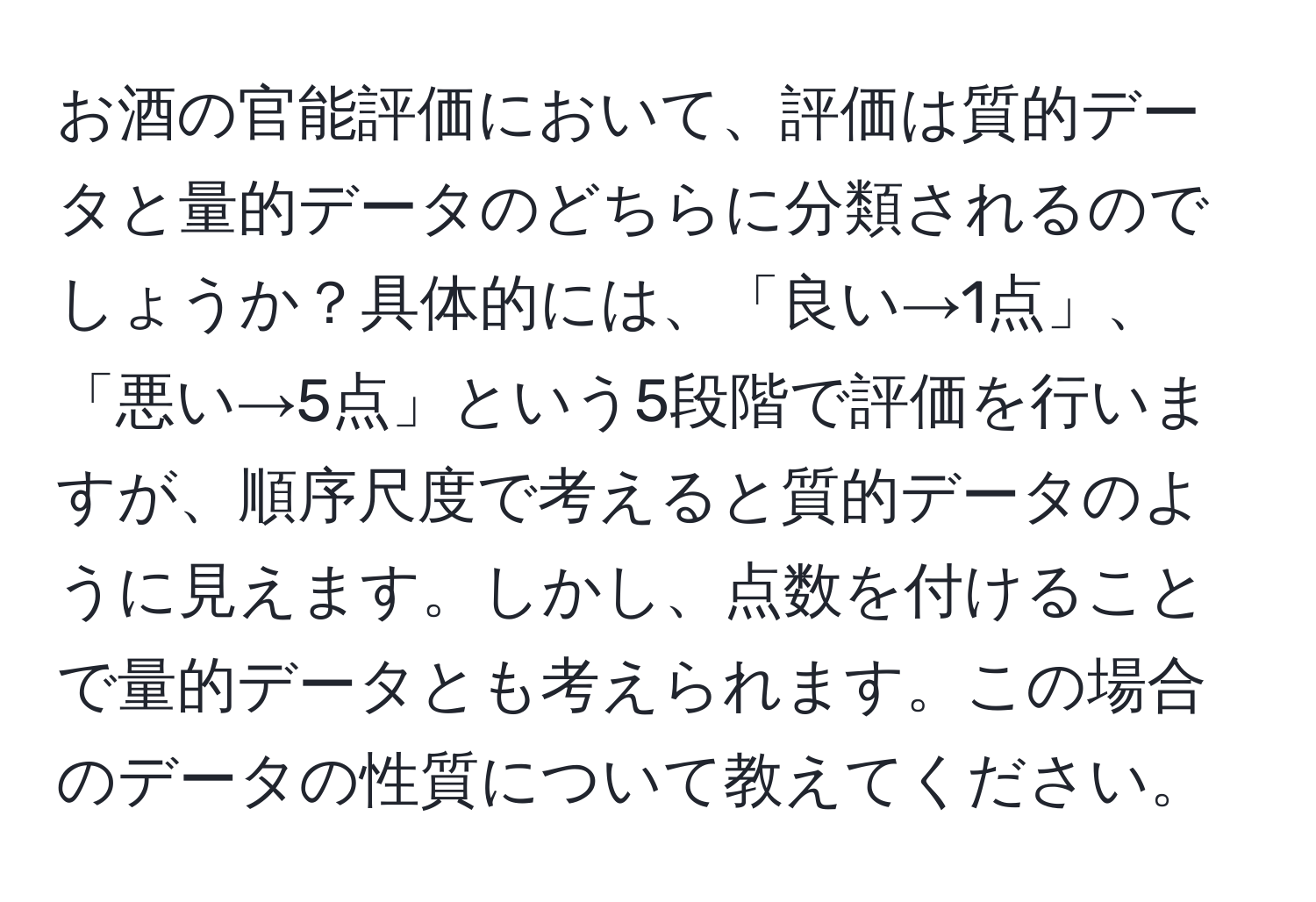 お酒の官能評価において、評価は質的データと量的データのどちらに分類されるのでしょうか？具体的には、「良い→1点」、「悪い→5点」という5段階で評価を行いますが、順序尺度で考えると質的データのように見えます。しかし、点数を付けることで量的データとも考えられます。この場合のデータの性質について教えてください。