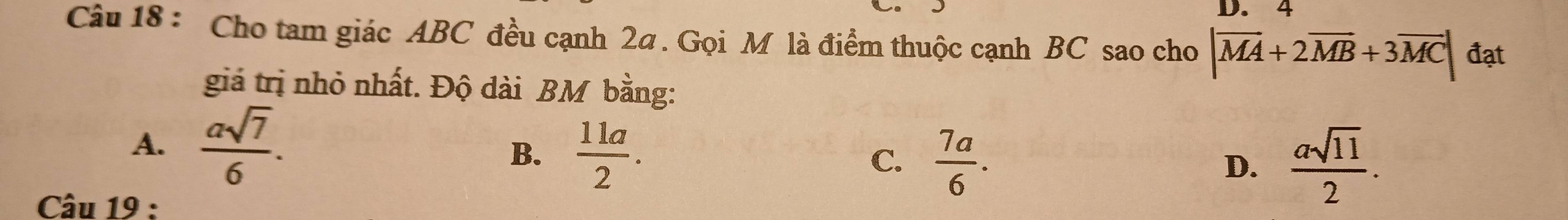 4
Câu 18 : Cho tam giác ABC đều cạnh 2a. Gọi M là điểm thuộc cạnh BC sao cho |overline MA+2overline MB+3overline MC| đạt
giá trị nhỏ nhất. Độ dài BM bằng:
A.  asqrt(7)/6 .
B.  11a/2 .
C.  7a/6 . D.  asqrt(11)/2 . 
Câu 19 :