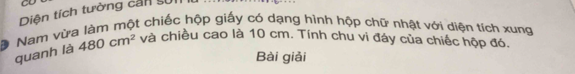 CO 
Diện tích tường can sử 
Nam vừa làm một chiếc hộp giấy có dạng hình hộp chữ nhật với diện tích xung 
D 
quanh là 480cm^2 và chiều cao là 10 cm. Tính chu vi đáy của chiếc hộp đó. 
Bài giải