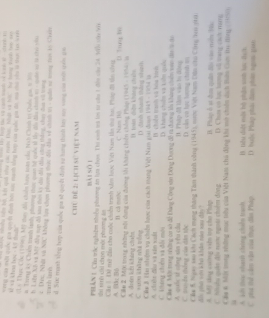 Hc lây lợp tác và cạnh trah vê tnh tế - chính t
ố chược nhiều tiêm bộ, kết quả như các mưộc Đục. Nhật và NIC. Sự hưng thính hay su
vong của một quốc gia quyết định bới sác manh tổng hợp của quốc gia đờ, mà chú yêu sà thực lực kuh
'ế và khoa học - kỹ thuật''
(Ly Thực Cốc (1995), Mỹ they đổi chiến lược toán cầu, Nab Chính trị Quốc gia, tr 30
n Trang kỳ Chiên tranh lanh, phưzong thực quan hệ quốc tế lấy đổi đầu chính t - quâe sự la ch xa
b Liân Xô và Mỹ đầu sụp đô sau thờn ký đài đổi đầu cũng thắng, chuy đua vũ trong
c Đức, Nhật và NIC không lựa chọn phương thực đổi đầu về chính tr - quân sư trung thờ lộ Chiên
tanh lanh
d. Sực manh tổng hợp của quốc gia sẽ quyết định sư lưng thình hay suy vong của mội quốc gu
Chủ đề 2: LịCh sử việt nam
bài sòi
PHAN 1 Cầu trác nghiêm nhiều phương án lựa chọn. Thi sinh trà lới từ câu 1 đền cău 24 Mội xâu tm
thí sinh chỉ chọn một phương án
Câu 1: Đề mữ đầu cho cuộc chiến tranh xâm lược Việt Nam lần thư hai, Phúp đã tấu chnc
A Bic B) B. cả nước C Nam Độ ①) 3:πmg (80)
Cầu 2 Một trong những mội dung của đường lối kháng chiến chồng Pháp (1985 - 1954) là
A đoàn kết kháng chiến. toàn diện khang chên
C wườn không nhà trống D. đánh nhanh thắng nhình
Cầu 3 Hu nhiệm vụ chiến lược của cách mạng Việt Nam giai đoạn 1945 - 1954 là
A chiân đầu và sân xuất B. chiến tranh va hoa tình
C kháng chiến và đối mới D. kháng chiến va Liên quốc
Cầu 4 Một trong những cơ số để Đảng Cộng sản Đông Dương đề ra đường lêi khàng chiên xan đân t tn
A quốc sè cộng sān yěu cầu B. Pháp đã lầm vao tu động
C. auyền thông của dân tộc D. cần có lực lượng chính m
Cầu 5, Ngay sau khu Cách mạng tháng Tâm thành công (1945), nước Việt Nam Dân chu Công tun gi
Mn pho vom kho khảa não sau đây?
A. Mỹ tăng cương viện trợ cho Pháp. B. Pháp ổ ạt đưa quân đhi vào min Hu
C  th ếu quân địu nuớc ngoài chiêm đóng D. Chưa có lạc lượng vũ tang cah nang
Cầu 6: Mội tng những mục tiểu của Việt Nam chủ động khi mô chiến dịch Biên Cam tu đng (H51))
A. Kếu thc nhanh chúng chến tranh. B. tiêu diệt một bộ phần sinh lạc địh
C pha thể cầm vận của thực đân Pháp. D. buộc Pháp phải đâm phân ngoai quan