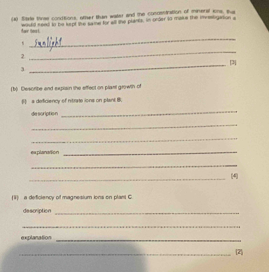 Stale three conditions, other than water and the concentration of mineral ions, ths 
would need to be kept the same for all the plants, in order to make the investigation a 
fair test. 
1 
_ 
2. 
_ 
_ 
[3] 
3. 
(b) Describe and explain the effect on plant growth of 
(i) a deficiency of nitrate ions on plant B; 
de scription 
_ 
_ 
_ 
explanation_ 
_ 
_ 
_[4] 
(ii) a deficiency of magnesium ions on plant C. 
description_ 
_ 
explanation_ 
_[2]