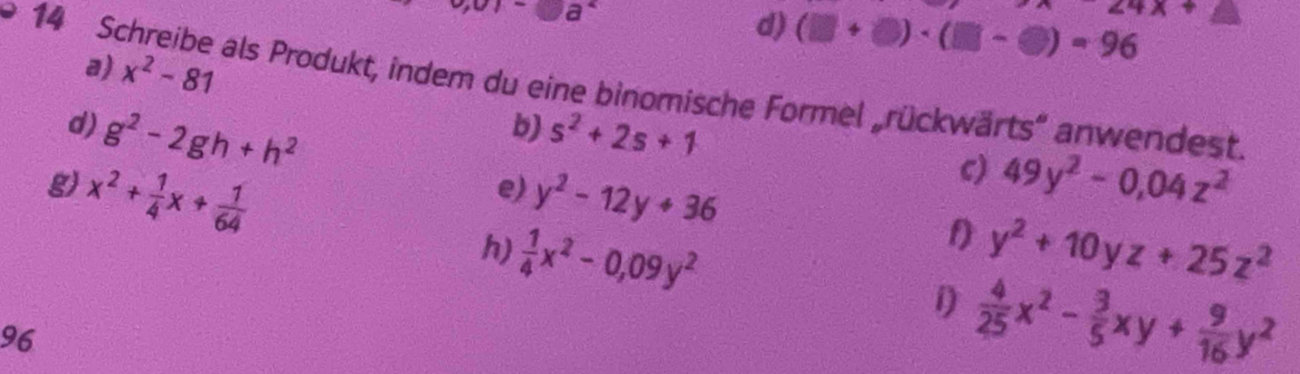 v,0)-□ a^2
24x+
d) (□ +□ )· (□ -□ )=96
14 Schreibe als Produkt, indem du eine binomische Formel „rückwärts” anwendest. 
a) x^2-81 49y^2-0,04z^2
b) 
d) g^2-2gh+h^2 s^2+2s+1
g) x^2+ 1/4 x+ 1/64 
e) y^2-12y+36
c) 
1) y^2+10yz+25z^2
h)  1/4 x^2-0,09y^2 1)  4/25 x^2- 3/5 xy+ 9/16 y^2
96