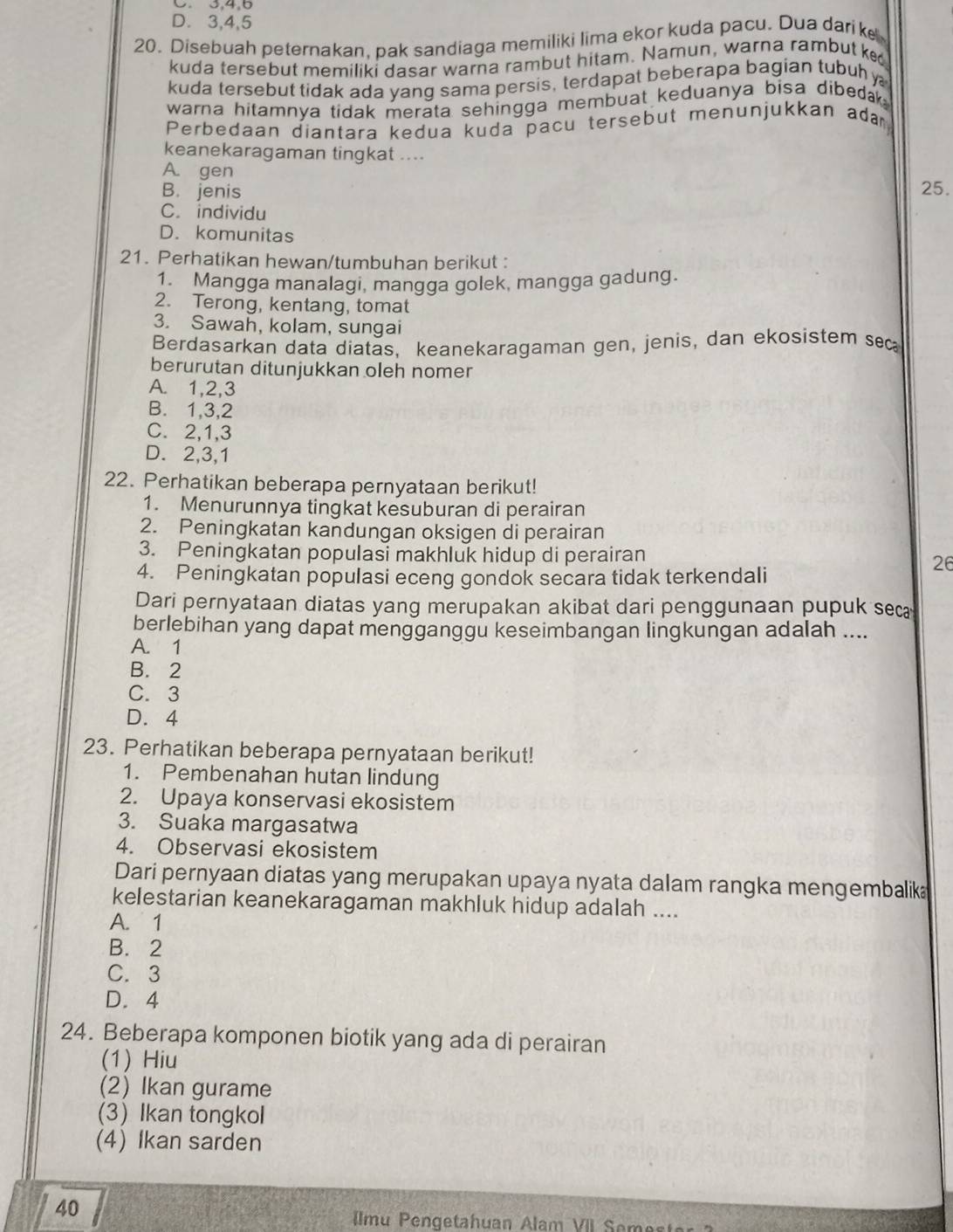 D. 3,4,5
20. Disebuah peternakan, pak sandiaga memiliki lima ekor kuda pacu. Dua darik
kuda tersebut memiliki dasar warna rambut hitam. Namun, warna rambut ke
kuda tersebut tidak ada yang sama persis, terdapat beberapa bagian tubuh 
warna hitamnya tidak merata sehingga membuat keduanya bisa dibedak .
Perbedaan diantara kedua kuda pacu tersebut menunjukkan ada
keanekaragaman tingkat ....
A. gen
B. jenis 25.
C. individu
D. komunitas
21. Perhatikan hewan/tumbuhan berikut :
1. Mangga manalagi, mangga golek, mangga gadung.
2. Terong, kentang, tomat
3. Sawah, kolam, sungai
Berdasarkan data diatäs, keanekaragaman gen, jenis, dan ekosistem sec
berurutan ditunjukkan oleh nomer
A. 1,2,3
B. 1,3,2
C. 2,1,3
D. 2,3,1
22. Perhatikan beberapa pernyataan berikut!
1. Menurunnya tingkat kesuburan di perairan
2. Peningkatan kandungan oksigen di perairan
3. Peningkatan populasi makhluk hidup di perairan
4. Peningkatan populasi eceng gondok secara tidak terkendali
26
Dari pernyataan diatas yang merupakan akibat dari penggunaan pupuk sec
berlebihan yang dapat mengganggu keseimbangan lingkungan adalah ....
A. 1
B. 2
C. 3
D. 4
23. Perhatikan beberapa pernyataan berikut!
1. Pembenahan hutan lindung
2. Upaya konservasi ekosistem
3. Suaka margasatwa
4. Observasi ekosistem
Dari pernyaan diatas yang merupakan upaya nyata dalam rangka mengembalik
kelestarian keanekaragaman makhluk hidup adalah ....
A. 1
B. 2
C. 3
D.4
24. Beberapa komponen biotik yang ada di perairan
(1) Hiu
(2) Ikan gurame
(3)Ikan tongkol
(4) Ikan sarden
40
IImu Pengetahuan Alam VII Semes