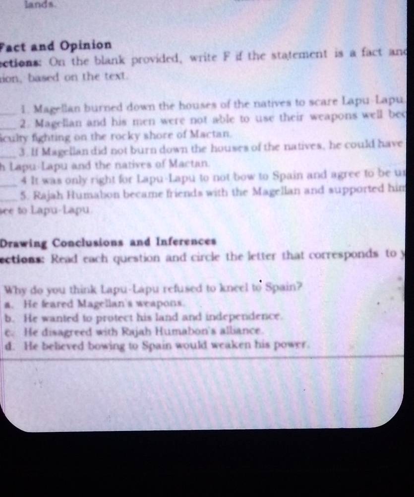 lands.
Fact and Opinion
sctions: On the blank provided, write F if the statement is a fact and
ion, based on the text.
1. Magellan burned down the houses of the natives to scare Lapu-Lapu.
__2. Magellan and his men were not able to use their weapons well bec
iculty fighting on the rocky shore of Mactan.
_3. If Magellan did not burn down the houses of the natives, he could have
h Lapu-Lapu and the natives of Mactan.
_4 It was only right for Lapu-Lapu to not bow to Spain and agree to be ur
_5. Rajah Humabon became friends with the Magellan and supported him
see to Lapu-Lapu.
Drawing Conclusions and Inferences
ections: Read each question and circle the letter that corresponds to y
Why do you think Lapu-Lapu refused to kneel to Spain?
a. He feared Magellan's weapons.
b. He wanted to protect his land and independence.
e. He disagreed with Rajah Humabon's alliance.
d. He believed bowing to Spain would weaken his power.