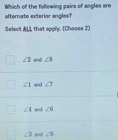 Which of the following pairs of angles are
alternate exterior angles?
Select ALL that apply. (Choose 2)
∠ 2 and ∠ 8
∠ 1 and ∠ 7
∠ 4 and ∠ 6
∠ 3 and ∠ 6