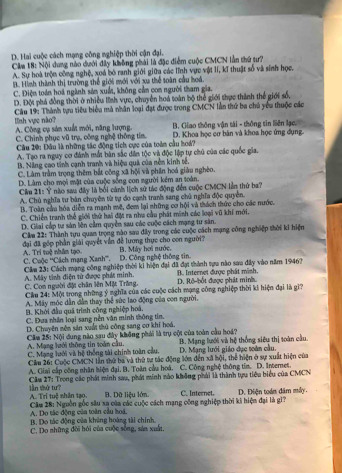 D. Hai cuộc cách mạng công nghiệp thời cận đại.
Câu 18: Nội dung nào dưới đây không phải là đặc điểm cuộc CMCN lần thứ tư?
A. Sự hoà trộn công nghệ, xoá bỏ ranh giới giữa các lĩnh vực vật lí, kĩ thuật số và sinh học.
B. Hình thành thị trường thế giới mới với xu thế toàn cầu hoá.
C. Điện toán hoá ngành sản xuất, không cần con người tham gia.
D. Đột phá đồng thời ở nhiều lĩnh vực, chuyển hoá toàn bộ thế giới thực thành thế giới số.
Câu 19: Thành tựu tiêu biểu mà nhân loại đạt được trong CMCN lần thứ ba chủ yếu thuộc các
lĩnh vực nào?
A. Công cụ sản xuất mới, năng lượng. B. Giao thông vận tải - thông tin liên lạc.
C. Chinh phục vũ trụ, công nghệ thông tin. D. Khoa học cơ bản và khoa học ứng dụng.
Câu 20: Đầu là những tác động tích cực của toàn cầu hoá?
A. Tạo ra nguy cơ đánh mất bản sắc dân tộc và độc lập tự chủ của các quốc gia.
B. Nâng cao tính cạnh tranh và hiệu quả của nền kinh tế.
C. Làm trầm trọng thêm bất công xã hội và phân hoá giàu nghèo.
D. Làm cho mọi mặt của cuộc sống con người kém an toàn.
Câu 21: Ý nào sau đây là bối cảnh lịch sử tác động đến cuộc CMCN lần thứ ba?
A. Chủ nghĩa tư bản chuyên từ tự do cạnh tranh sang chủ nghĩa độc quyền.
B. Toàn cầu hóa diễn ra mạnh mẽ, đem lại những cơ hội và thách thức cho các nước.
C. Chiến tranh thế giới thứ hai đặt ra nhu cầu phát minh các loại vũ khí mới.
D. Giai cấp tư sản lên cầm quyền sau các cuộc cách mạng tư sản.
Câu 22: Thành tựu quan trọng nào sau đây trong các cuộc cách mạng công nghiệp thời kỉ hiện
đại đã góp phần giải quyết vấn đề lương thực cho con người?
A. Trí tuệ nhân tạo. B. Máy hơi nước.
C. Cuộc “Cách mạng Xanh”. D. Công nghệ thông tin.
Câu 23: Cách mạng công nghiệp thời kì hiện đại đã đạt thành tựu nào sau đây vào năm 1946?
A. Máy tính điện tử được phát minh. B. Internet được phát minh.
C. Con người đặt chân lên Mặt Trăng. D. Rô-bốt được phát minh.
Câu 24: Một trong những ý nghĩa của các cuộc cách mạng công nghiệp thời kì hiện đại là gì?
A. Máy móc dần dần thay thế sức lao động của con người.
B. Khởi đầu quá trình công nghiệp hoá.
C. Đưa nhân loại sang nền văn minh thông tin.
D. Chuyên nên sản xuất thủ công sang cơ khí hoá.
Câu 25: Nội dung nào sau đây không phải là trụ cột của toàn cầu hoá?
A. Mạng lưới thông tin toàn cầu.  B. Mạng lưới và hệ thống siêu thị toàn cầu.
C. Mạng lưới và hệ thống tài chính toàn cầu. D. Mạng lưới giáo dục toàn cầu.
Câu 26: Cuộc CMCN lần thứ ba và thứ tự tác động lớn đến xã hội, thể hiện ở sự xuất hiện của
A. Giai cấp công nhân hiện đại. B. Toàn cầu hoá. C. Công nghệ thông tin. D. Internet.
Câu 27: Trong các phát minh sau, phát minh nào không phải là thành tựu tiêu biểu của CMCN
lần thứ tư?
A. Trí tuệ nhân tạo. B. Dữ liệu lớn. C. Internet.  D. Điện toán đám mây.
Câu 28: Nguồn gốc sâu xạ của các cuộc cách mạng công nghiệp thời kì hiện đại là gì?
A. Do tác động của toàn cầu hoá.
B. Do tác động của khủng hoảng tài chính.
C. Do những đòi hỏi của cuộc sống, sản xuất.