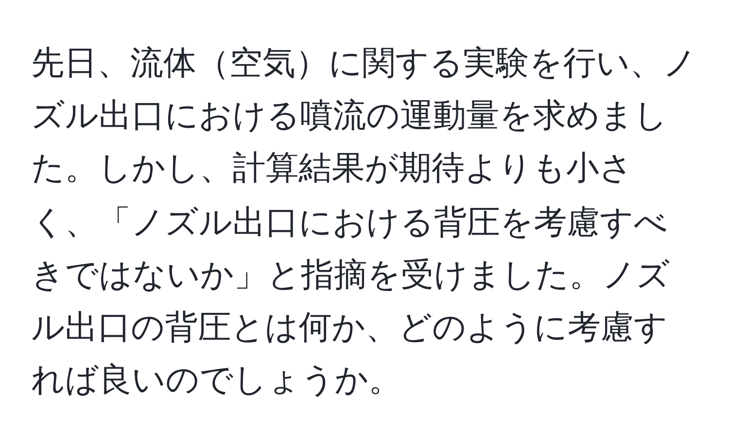 先日、流体空気に関する実験を行い、ノズル出口における噴流の運動量を求めました。しかし、計算結果が期待よりも小さく、「ノズル出口における背圧を考慮すべきではないか」と指摘を受けました。ノズル出口の背圧とは何か、どのように考慮すれば良いのでしょうか。