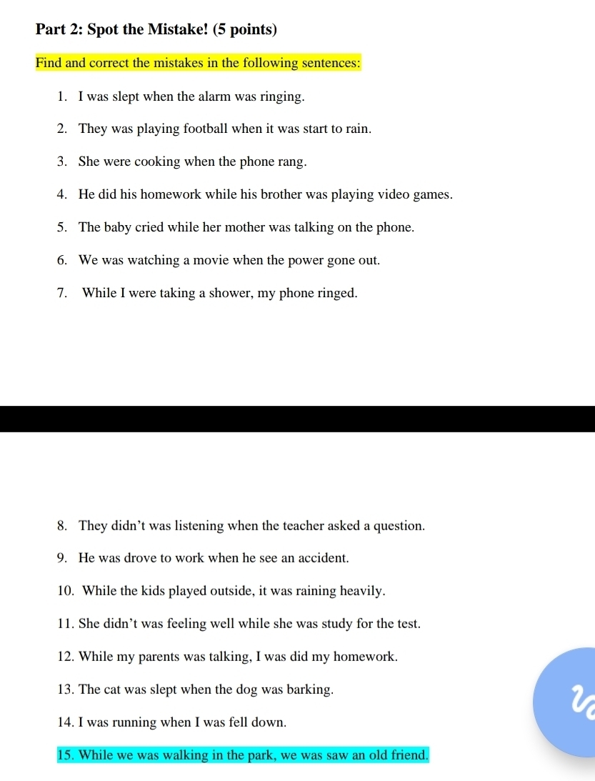 Spot the Mistake! (5 points) 
Find and correct the mistakes in the following sentences: 
1. I was slept when the alarm was ringing. 
2. They was playing football when it was start to rain. 
3. She were cooking when the phone rang. 
4. He did his homework while his brother was playing video games. 
5. The baby cried while her mother was talking on the phone. 
6. We was watching a movie when the power gone out. 
7. While I were taking a shower, my phone ringed. 
8. They didn’t was listening when the teacher asked a question. 
9. He was drove to work when he see an accident. 
10. While the kids played outside, it was raining heavily. 
11. She didn’t was feeling well while she was study for the test. 
12. While my parents was talking, I was did my homework. 
13. The cat was slept when the dog was barking. 
14. I was running when I was fell down. 
15. While we was walking in the park, we was saw an old friend.