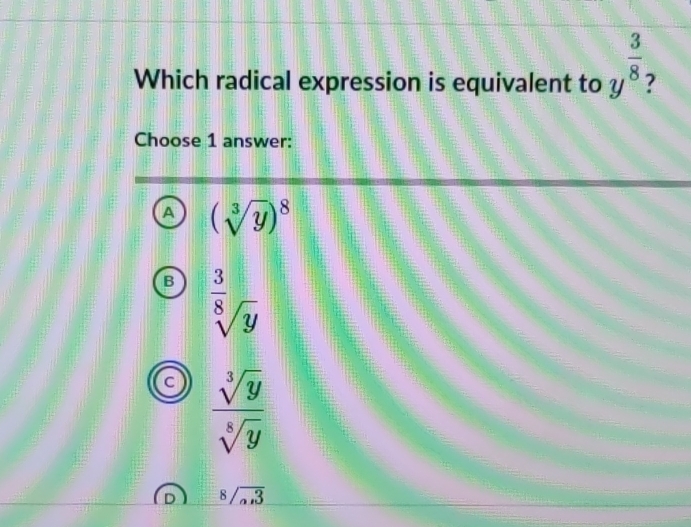 Which radical expression is equivalent to y^(frac 3)8
Choose 1 answer:
A (sqrt[3](y))^8
B sqrt[frac 3sqrt 8](y)
C  sqrt[3](y)/sqrt[8](y) 
8/overline _a,3