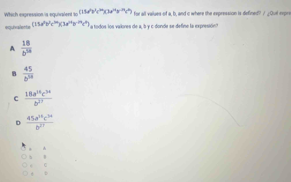 Which expression is equivalent to (15a^0b^2c^(34))(3a^(16)b^(-29)c^0) for all values of a, b, and c where the expression is defined? / ¿Que expre
equivalente (15a^0b^2c^(34))(3a^(16)b^(-29)c^0) a todos los valores de a, b y c donde se define la expresión?
A  18/b^(58) 
B  45/b^(58) 
C  18a^(16)c^(34)/b^(27) 
D  45a^(16)c^(34)/b^(27) 
a A
b B
C C
d D