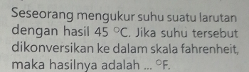 Seseorang mengukur suhu suatu larutan 
dengan hasil 45°C. Jika suhu tersebut 
dikonversikan ke dalam skala fahrenheit, 
maka hasilnya adalah_°F.