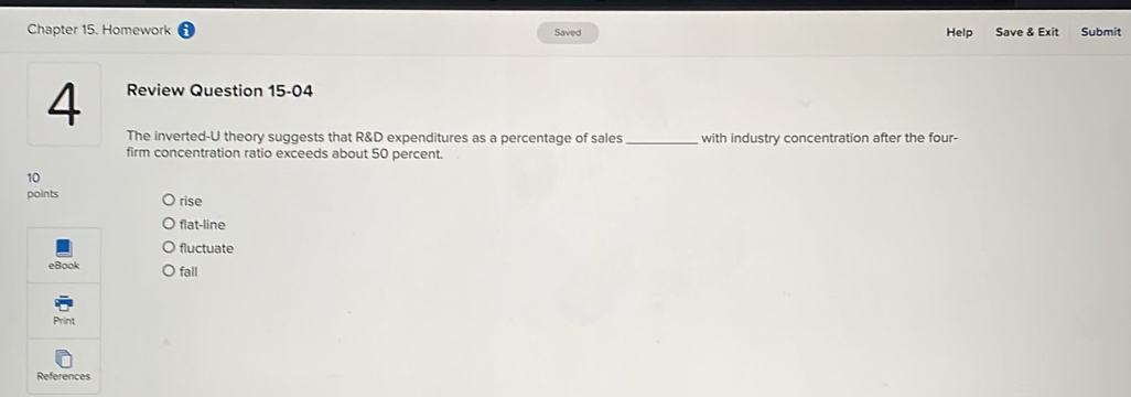 Chapter 15. Homework Saved Help Save & Exit Submit
4 Review Question 15-04
The inverted-U theory suggests that R&D expenditures as a percentage of sales _with industry concentration after the four-
firm concentration ratio exceeds about 50 percent.
10
points rise
flat-line
fluctuate
eBook fall
Print
References