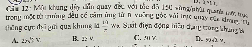 0,51T.
Câu 12: Một khung dây dẫn quay đều với tốc độ 150 vòng/phút quanh một trục
trong một từ trường đều có cảm ứng từ vector B vuông góc với trục quay của khung. Từ
thông cực đại gửi qua khung là  10/π  wb Suất điện động hiệu dụng trong khung là
A. 25sqrt(2)V. B. 25 V. C. 50 V. D. 50sqrt(2)V.