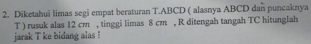 Diketahui limas segi empat beraturan T. ABCD ( alasnya ABCD dan puncaknya 
T ) rusuk alas 12 cm , tinggi limas 8 cm , R ditengah tangah TC hitunglah 
jarak T ke bidang alas !