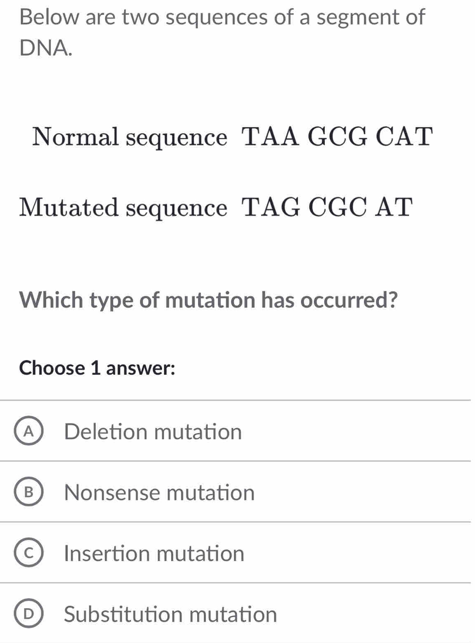 Below are two sequences of a segment of
DNA.
Normal sequence TAA GCG CAT
Mutated sequence TAG CGC AT
Which type of mutation has occurred?
Choose 1 answer:
a Deletion mutation
Nonsense mutation
Insertion mutation
Substitution mutation