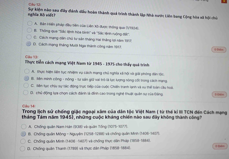 Sự kiện nào sau đây đánh dấu hoàn thành quá trình thành lập Nhà nước Liên bang Cộng hòa xã hội chủ
nghĩa Xô viết?
A. Bản Hiến pháp đầu tiên của Liên Xô được thông qua (1/1924).
B. Thông qua ''Sắc lệnh hòa bình'' và ''Sắc lệnh ruộng đất''.
C. Cách mạng dân chủ tư sản tháng Hai thắng lợi năm 1917.
D. Cách mạng tháng Mười Nga thành công năm 1917. 0 Diểm
Câu 13:
Thực tiễn cách mạng Việt Nam từ 1945 - 1975 cho thấy quá trình
A. thực hiện liên tục nhiệm vụ cách mạng chủ nghĩa xã hội và giải phóng dân tộc.
B. liên minh công - nông - tư sản giữ vai trò là lực lượng nòng cốt trong cách mạng.
C. liên tục chịu sự tác động trực tiếp của cuộc Chiến tranh lạnh và xu thế toàn cầu hoá.
D. chủ động lựa chọn cách đánh là đỉnh cao trong nghệ thuật quân sự của Đảng. 0 Diểm
Câu 14:
Trong lịch sử chống giặc ngoại xâm của dân tộc Việt Nam ( từ thế kỉ III TCN đến Cách mạng
tháng Tám năm 1945), những cuộc kháng chiến nào sau đây không thành công?
A. Chống quân Nam Hán (938) và quân Tống (1075-1077).
B. Chống quân Mông - Nguyên (1258-1288) và chống quân Minh (1406-1407).
C. Chống quân Minh (1406 -1407) và chống thực dân Pháp (1858-1884).
D. Chống quân Thanh (1789) và thực dân Pháp (1858-1884). O Difen