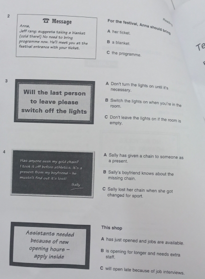 Mas-
Anna,
a Message For the festival, Anna should bring
A her ticket
Jeff rang: suggests taking a blanket B a blanket.
(cold there!) No need to bring
programme now. He'll meet you at the Te
festival entrance with your ticket.
C the programme.
3
A Don't turn the lights on until it's
necessary.
Will the last person B Switch the lights on when you're in the
to leave please room.
switch off the lights C Don't leave the lights on if the room is
empty.
4 A Sally has given a chain to someone as
Has anyone seen my gold chain? a present.
I took it off before athletics. It's a
present from my boyfriend - he B Sally's boyfriend knows about the
mustn't find out it's lost! missing chain.
Saily C Sally lost her chain when she got
changed for sport.
This shop
Assistants needed A has just opened and jobs are available.
because of new
opening hours - B is opening for longer and needs extra
apply inside staff.
C will open late because of job interviews.
