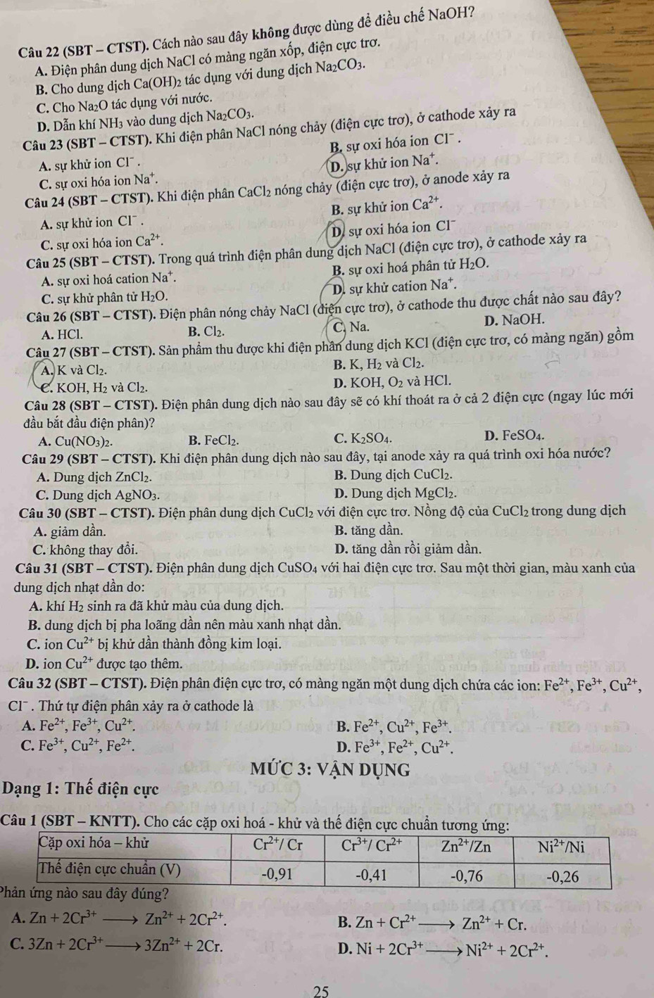 (SBT - CTST). Cách nào sau đây không được dùng để điều chế NaOH?
A. Điện phân dung dịch NaCl có màng ngăn xốp, điện cực trơ.
B. Cho dung dịch Ca(OH)_2 tác dụng với dung dịch Na_2CO_3.
C. Cho Na₂O tác dụng với nước.
D. Dẫn khí NH_3 vào dung dịch Na CO_3.
Câu 23 (SBT - CTST). Khi điện phân NaCl nóng chảy (điện cực trơ), ở cathode xảy ra
B sự oxi hóa ion Cl .
A. sự khử ion Cl^-.
D. sự khử ion Na .
C. sự oxi hóa ion Na^+.
Câu 24 (SBT - CTST). Khi điện phân CaCl_2 nóng chảy (điện cực trơ), ở anode xảy ra
A. sự khử ion Cl¯ . B. sự khử ion Ca^(2+).
C. sự oxi hóa ion Ca^(2+). . sự oxi hóa ion Cl
Câu 25 (SBT - CTST). Trong quá trình điện phân dung dịch NaCl (điện cực trơ), ở cathode xảy ra
A. sự oxi hoá cation Na^+. B. sự oxi hoá phân tử H_2O.
C. sự khử phân tử H_2O. D. sự khử cation Na*.
Câu 26 (SBT - CTST). Điện phân nóng chảy NaCl (điện cực trơ), ở cathode thu được chất nào sau đây?
A. HCl. C. Na. D. NaOH.
B. Cl_2.
Câu 27 (SBT - CTST). Sản phẩm thu được khi điện phân dung dịch KCl (điện cực trơ, có màng ngăn) gồm
A. K và Cl₂. B. K, H₂ và Cl_2.
C. KOH, H_2 : và Cl_2. D. KOH ,O_2 và HCl.
Câu 28 (SBT - CTST). Điện phân dung dịch nào sau đây sẽ có khí thoát ra ở cả 2 điện cực (ngay lúc mới
đầu bắt đầu điện phân)?
A. Cu(NO_3)_2. B. FeCl_2. C. K_2SO_4. D. FeSO₄.
Câu 29 (SBT - CTST). Khi điện phân dung dịch nào sau đây, tại anode xảy ra quá trình oxi hóa nước?
A. Dung dịch ZnCl₂. B. Dung dịch CuCl₂.
C. Dung dịch AgNO_3 D. Dung dịch l MgCl_2.
Câu 30 (SBT - CTST). Điện phân dung dịch CuCl_2 với điện cực trơ. Nồng độ của ( CuCl_2 trong dung dịch
A. giảm dần. B. tăng dần.
C. không thay đổi. D. tăng dần rồi giảm dần.
Câu 31 (SBT - CTST). Điện phân dung dịch CuSO4 với hai điện cực trơ. Sau một thời gian, màu xanh của
dung dịch nhạt dần do:
A. khí H₂ sinh ra đã khử màu của dung dịch.
B. dung dịch bị pha loãng dần nên màu xanh nhạt dần.
C. ion Cu^(2+) bị khử dần thành đồng kim loại.
D. ion Cu^(2+) được tạo thêm.
Câu 32 (SBT - CTST). Điện phân điện cực trơ, có màng ngăn một dung dịch chứa các ion: Fe^(2+),Fe^(3+),Cu^(2+),
Cl'  Thứ tự điện phân xảy ra ở cathode là
A. Fe^(2+),Fe^(3+),Cu^(2+). B. Fe^(2+),Cu^(2+),Fe^(3+).
C. Fe^(3+),Cu^(2+),Fe^(2+). D. Fe^(3+),Fe^(2+),Cu^(2+).
mỨC 3: vậN dụng
Dạng 1: Thế điện cực
Câu 1 (SBT - KNTT). Cho các cặp oxi hoá - khử và thế điện cực chuẩn tương ứng:
P
A. Zn+2Cr^(3+)- Zn^(2+)+2Cr^(2+). Zn+Cr^(2+) _ Zn^(2+)+Cr.
B.
C. 3Zn+2Cr^(3+) _ 3Zn^(2+)+2Cr. Ni+2Cr^(3+) _ Ni^(2+)+2Cr^(2+).
D.
25