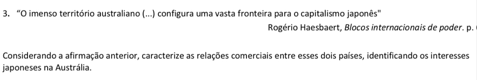 “O imenso território australiano (...) configura uma vasta fronteira para o capitalismo japonês" 
Rogério Haesbaert, Blocos internacionais de poder. p. 
Considerando a afirmação anterior, caracterize as relações comerciais entre esses dois países, identificando os interesses 
japoneses na Austrália.