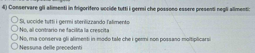 Conservare gli alimenti in frigorifero uccide tutti i germi che possono essere presenti negli alimenti:
Si, uccide tutti i germi sterilizzando l'alimento
No, al contrario ne facilita la crescita
No, ma conserva gli alimenti in modo tale che i germi non possano moltiplicarsi
Nessuna delle precedenti