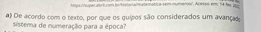 https://super.abril.com.br/historia/matematica-sem-numeros/. Acesso em: 14 fev. 202 
a) De acordo com o texto, por que os quipos são considerados um avançado 
sistema de numeração para a época?