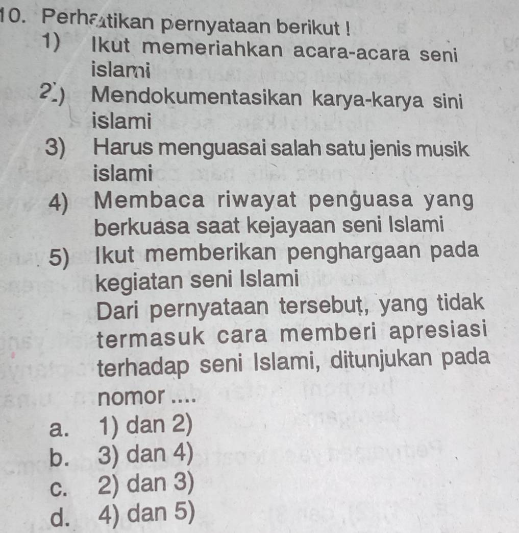 Perhatikan pernyataan berikut !
1) Ikut memeriahkan acara-acara seni
islami
2.) Mendokumentasikan karya-karya sini
islami
3) Harus menguasai salah satu jenis musik
islami
4) Membaca riwayat penguasa yang
berkuasa saat kejayaan seni Islami
5) Ikut memberikan penghargaan pada
kegiatan seni Islami
Dari pernyataan tersebut, yang tidak
termasuk cara memberi apresiasi
terhadap seni Islami, ditunjukan pada
nomor ....
a. 1) dan 2)
b. 3) dan 4)
c. 2) dan 3)
d. 4) dan 5)