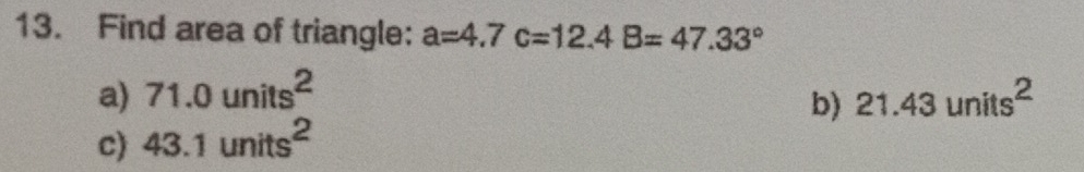 Find area of triangle: a=4.7c=12.4B=47.33°
a) 71.0units^2 21.43units^2
b)
c) 43.1units^2