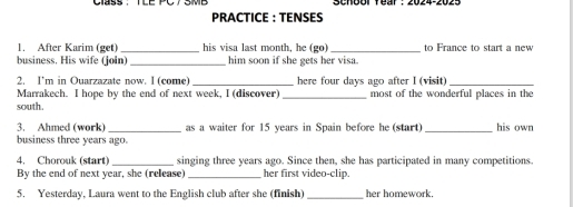 School fear : 2024-2025 
PRACTICE : TENSES 
1. After Karim (get)_ his visa last month, he (go) _to France to start a new 
business. His wife (join) _him soon if she gets her visa. 
2. I'm in Ouarzazate now. I (come) _here four days ago after I (visit)_ 
Marrakech. I hope by the end of next week, I (discover) _most of the wonderful places in the 
south. 
3. Ahmed (work) _as a waiter for 15 years in Spain before he (start) _his own 
business three years ago. 
4. Chorouk (start) _singing three years ago. Since then, she has participated in many competitions. 
By the end of next year, she (release) _her first video-clip. 
5. Yesterday, Laura went to the English club after she (finish) _her homework.