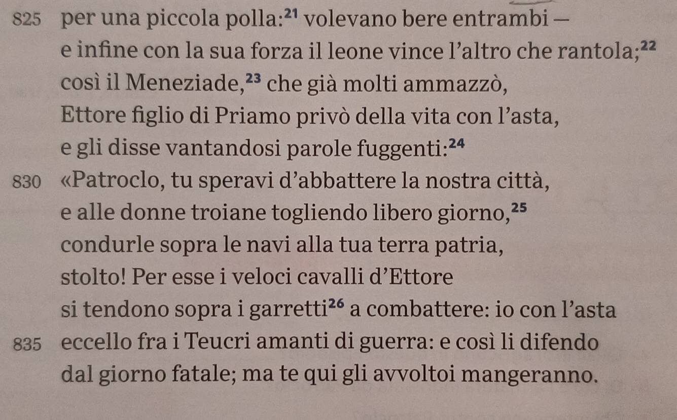 825 per una piccola polla: ^2 ¹ volevano bere entrambi — 
e infine con la sua forza il leone vince ! Caltro che rantola; ²²
1 
così il Meneziade, 23. che già molti ammazzò, 
Ettore figlio di Priamo privò della vita con l’asta, 
e gli disse vantandosi parole fuggenti: ² 24
830 «Patroclo, tu speravi d’abbattere la nostra città, 
e alle donne troiane togliendo libero giorno, ²⁵
condurle sopra le navi alla tua terra patria, 
stolto! Per esse i veloci cavalli d’Ettore 
si tendono sopra i garretti^(26) a combattere: io con l’asta 
835 eccello fra i Teucri amanti di guerra: e così li difendo 
dal giorno fatale; ma te qui gli avvoltoi mangeranno.