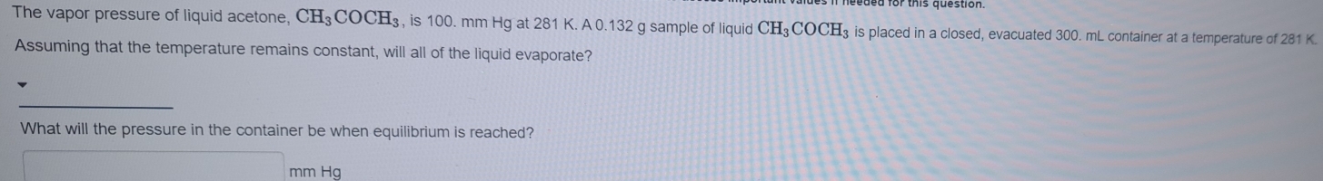 The vapor pressure of liquid acetone, CH_3COCH_3 , is 100. mm Hg at 281 K. A 0.132 g sample of liquid CH_3COCH_3 is placed in a closed, evacuated 300. mL container at a temperature of 281 K. 
Assuming that the temperature remains constant, will all of the liquid evaporate? 
_ 
What will the pressure in the container be when equilibrium is reached?
mm Hg