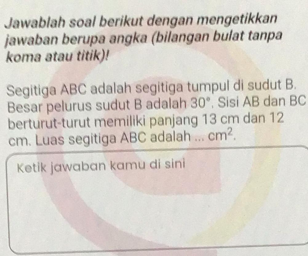 Jawablah soal berikut dengan mengetikkan 
jawaban berupa angka (bilangan bulat tanpa 
koma atau titik)! 
Segitiga ABC adalah segitiga tumpul di sudut B. 
Besar pelurus sudut B adalah 30° , Sisi AB dan BC
berturut-turut memiliki panjang 13 cm dan 12
cm. Luas segitiga ABC adalah ... cm^2. 
Ketik jawaban kamu di sini