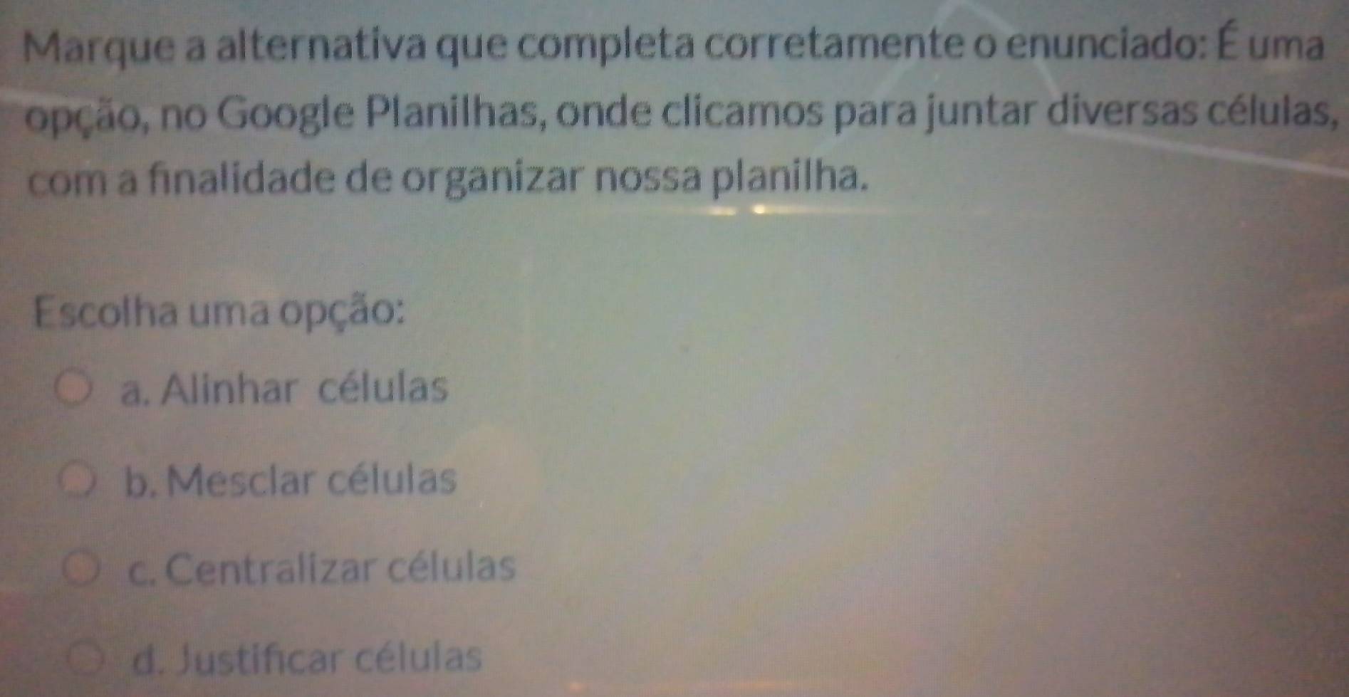 Marque a alternativa que completa corretamente o enunciado: É uma
nopção, no Google Planilhas, onde clicamos para juntar diversas células,
com a finalidade de organizar nossa planilha.
Escolha uma opção:
a. Alinhar células
b. Mesclar células
c. Centralizar células
d. Justificar células