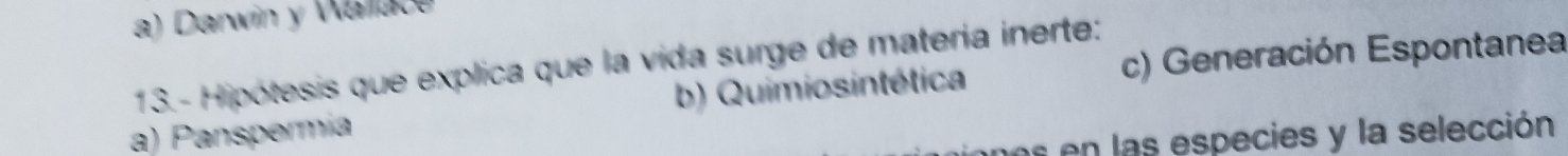 a) Darwin y Walace
c) Generación Espontanea
13.- Hipótesis que explica que la vida surge de matería inerte:
a) Panspermía b) Quimiosintética
os en las especies y la selección