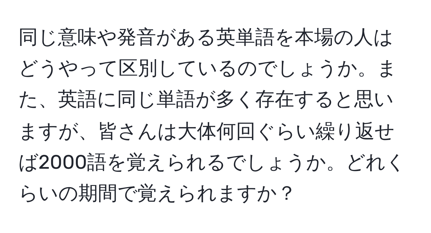 同じ意味や発音がある英単語を本場の人はどうやって区別しているのでしょうか。また、英語に同じ単語が多く存在すると思いますが、皆さんは大体何回ぐらい繰り返せば2000語を覚えられるでしょうか。どれくらいの期間で覚えられますか？