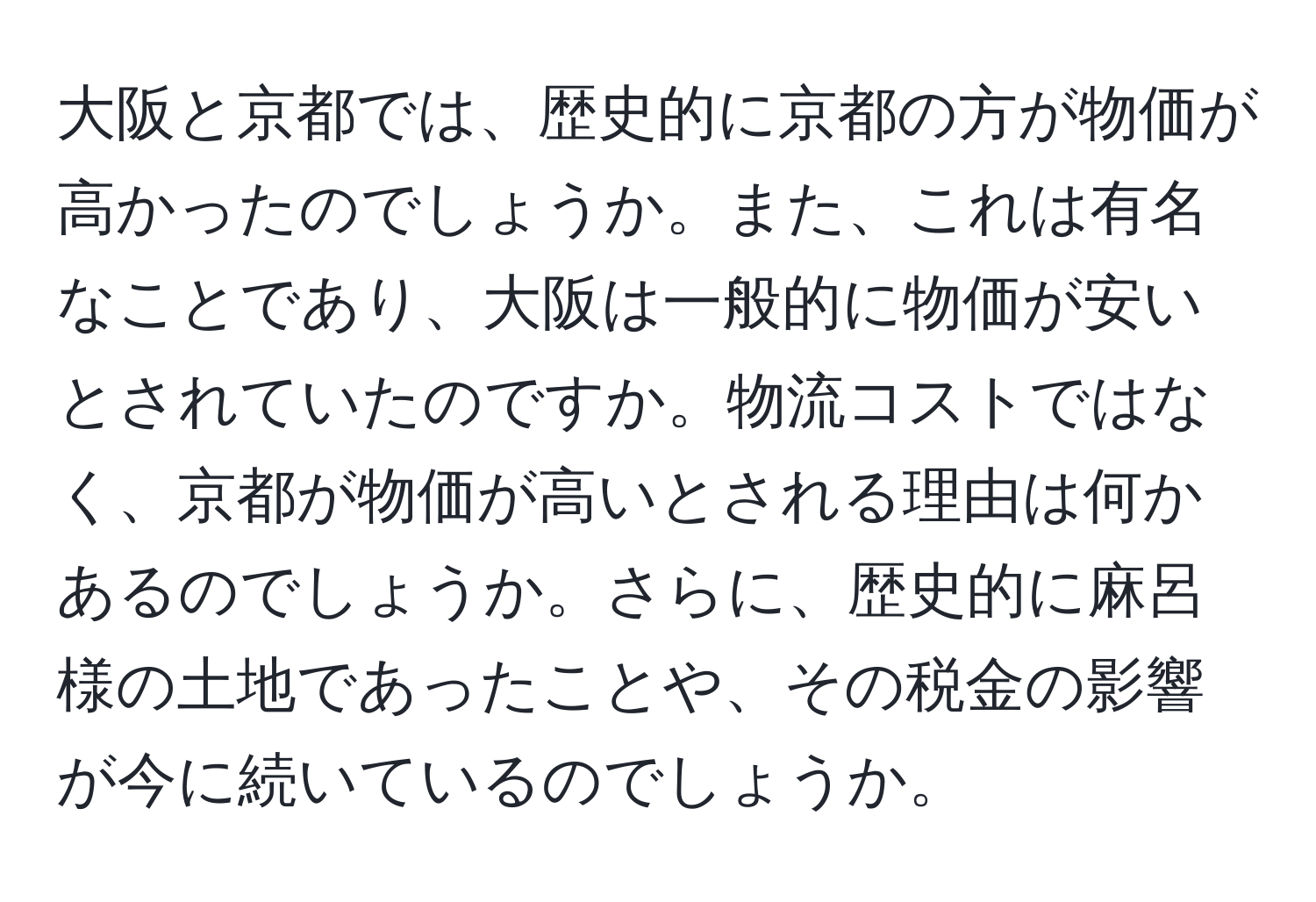 大阪と京都では、歴史的に京都の方が物価が高かったのでしょうか。また、これは有名なことであり、大阪は一般的に物価が安いとされていたのですか。物流コストではなく、京都が物価が高いとされる理由は何かあるのでしょうか。さらに、歴史的に麻呂様の土地であったことや、その税金の影響が今に続いているのでしょうか。