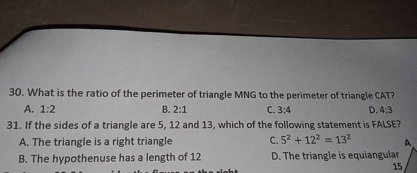 What is the ratio of the perimeter of triangle MNG to the perimeter of triangle CAT?
A. 1:2 B. 2:1 C. 3:4 D. 4:3
31. If the sides of a triangle are 5, 12 and 13, which of the following statement is FALSE?
A. The triangle is a right triangle C. 5^2+12^2=13^2
B. The hypothenuse has a length of 12 D. The triangle is equiangular