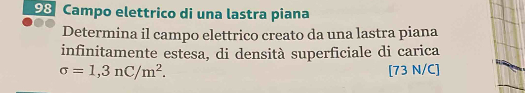 Campo elettrico di una lastra piana 
Determina il campo elettrico creato da una lastra piana 
infinitamente estesa, di densità superficiale di carica
sigma =1,3nC/m^2. [73 N/C]