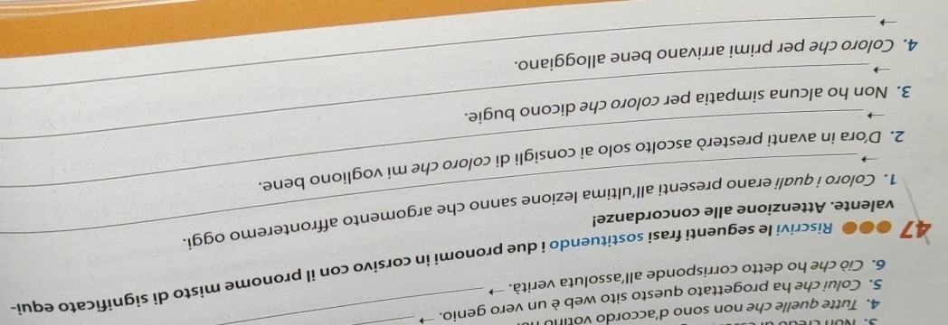 Tutte quelle che non sono d'accordo vo tin 
5. Colui che ha progettato questo sito web è un vero genio. → 
6. Ciò che ho detto corrisponde all’assoluta verità. → 
47 ●●● Riscrivi le seguenti frasi sostituendo i due pronomi in corsivo con il pronome misto di significato equi- 
valente. Attenzione alle concordanze! 
1. Coloro i quali erano presenti all’ultima lezione sanno che argomento affronteremo oggi. 
_ 
2. D’ora in avanti presterò ascolto solo ai consigli di coloro che mi vogliono bene 
_ 
3. Non ho alcuna simpatia per coloro che dicono bugie. 
4. Coloro che per primi arrivano bene alloggiano.