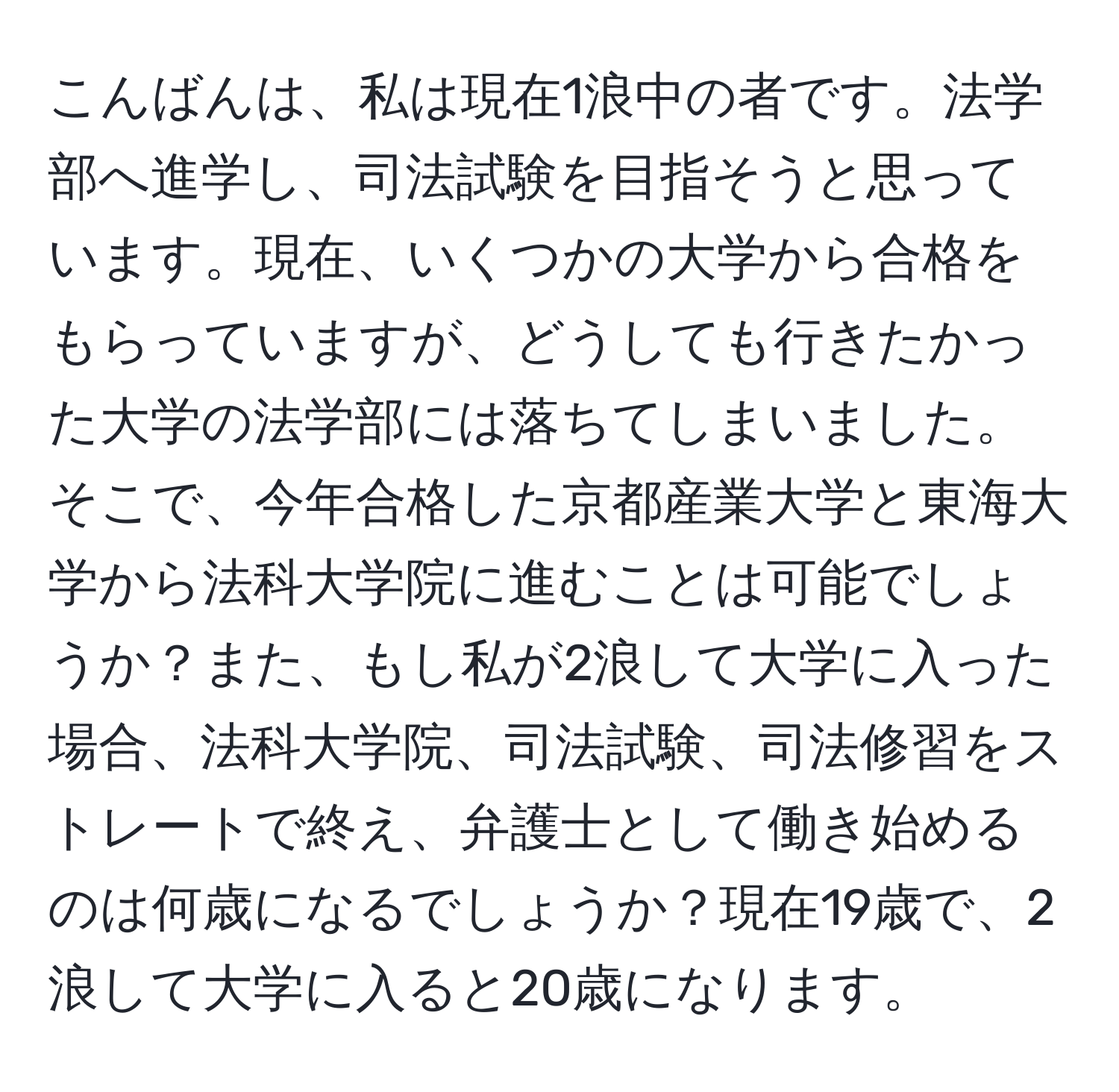 こんばんは、私は現在1浪中の者です。法学部へ進学し、司法試験を目指そうと思っています。現在、いくつかの大学から合格をもらっていますが、どうしても行きたかった大学の法学部には落ちてしまいました。そこで、今年合格した京都産業大学と東海大学から法科大学院に進むことは可能でしょうか？また、もし私が2浪して大学に入った場合、法科大学院、司法試験、司法修習をストレートで終え、弁護士として働き始めるのは何歳になるでしょうか？現在19歳で、2浪して大学に入ると20歳になります。