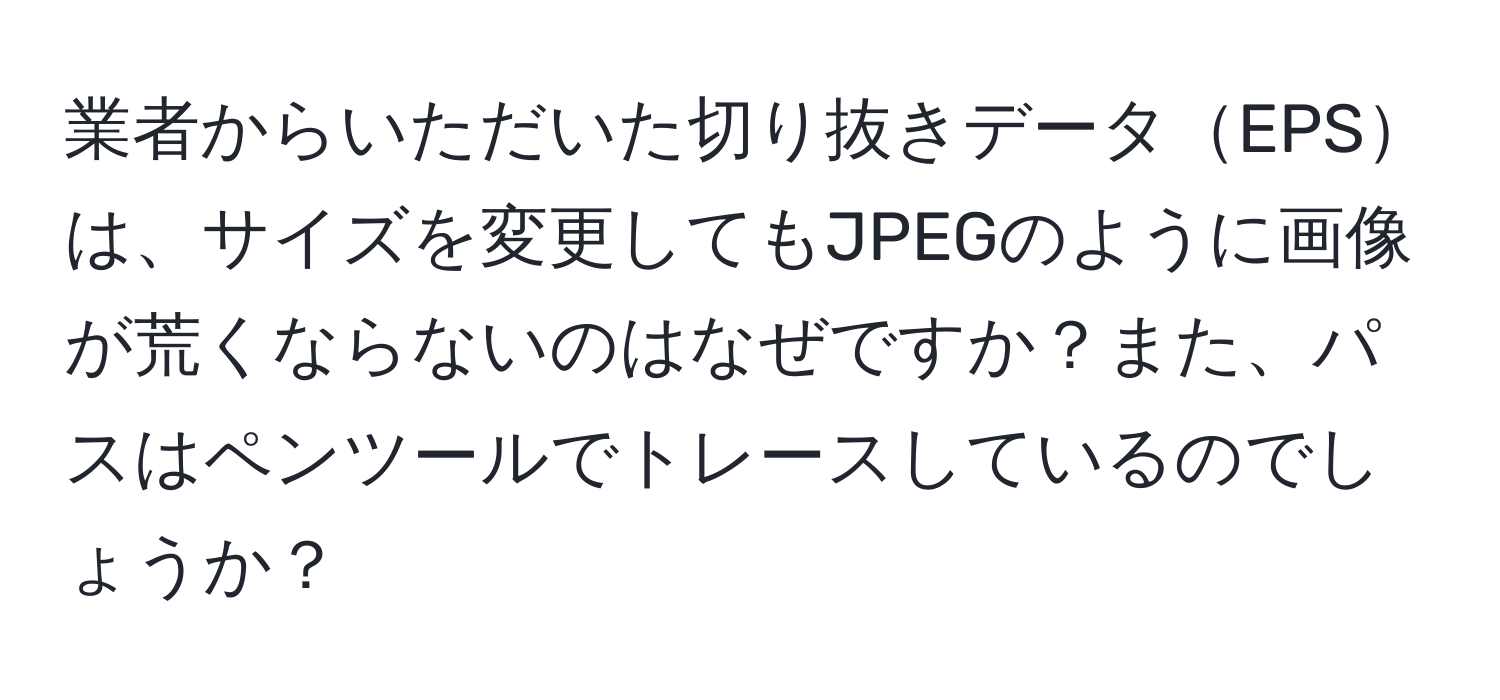 業者からいただいた切り抜きデータEPSは、サイズを変更してもJPEGのように画像が荒くならないのはなぜですか？また、パスはペンツールでトレースしているのでしょうか？